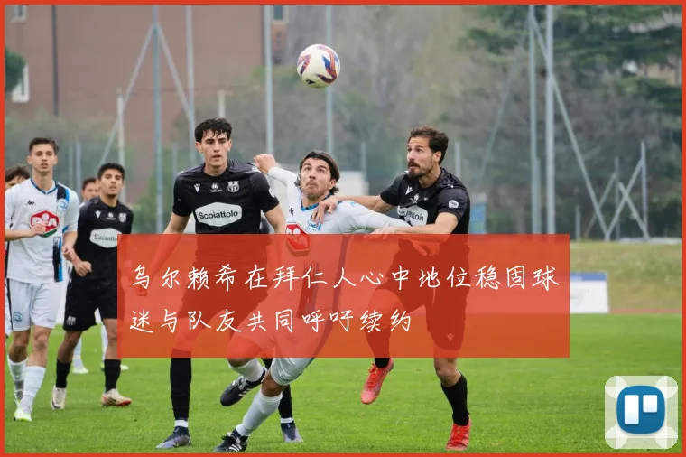 乌尔赖希在拜仁人心中地位稳固球迷与队友共同呼吁续约