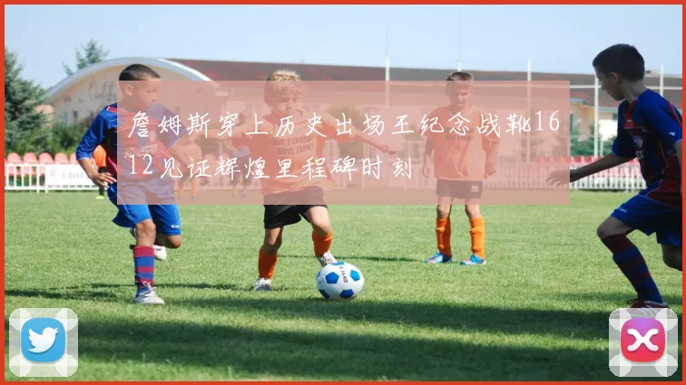 詹姆斯穿上历史出场王纪念战靴1612见证辉煌里程碑时刻