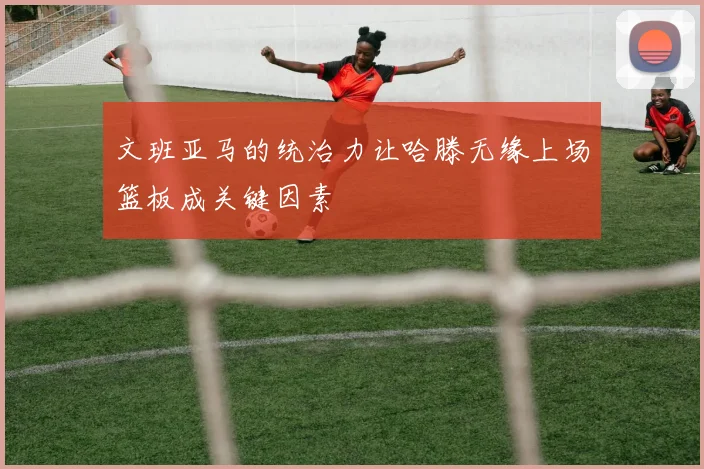 文班亚马的统治力让哈滕无缘上场篮板成关键因素