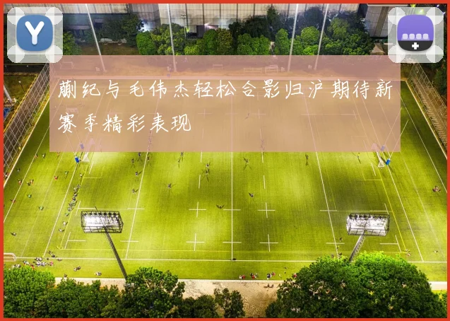 蒯纪与毛伟杰轻松合影归沪期待新赛季精彩表现