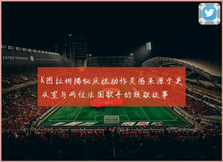 K图拉姆揭秘庆祝动作灵感来源于更衣室与两位法国歌手的致敬故事