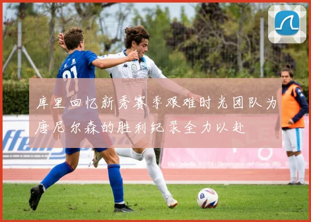 库里回忆新秀赛季艰难时光团队为唐尼尔森的胜利纪录全力以赴