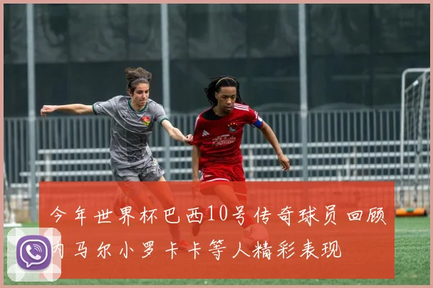 今年世界杯巴西10号传奇球员回顾内马尔小罗卡卡等人精彩表现