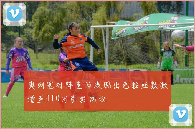 奥利塞对阵皇马表现出色粉丝数激增至410万引发热议