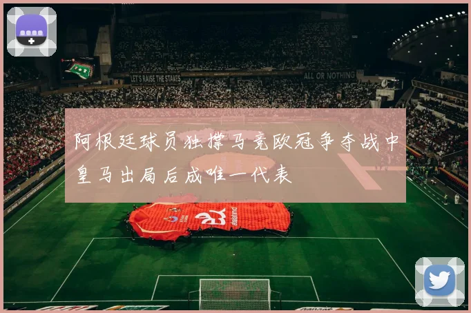 阿根廷球员独撑马竞欧冠争夺战中皇马出局后成唯一代表