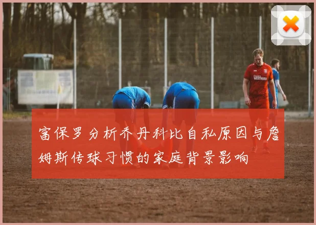 富保罗分析乔丹科比自私原因与詹姆斯传球习惯的家庭背景影响