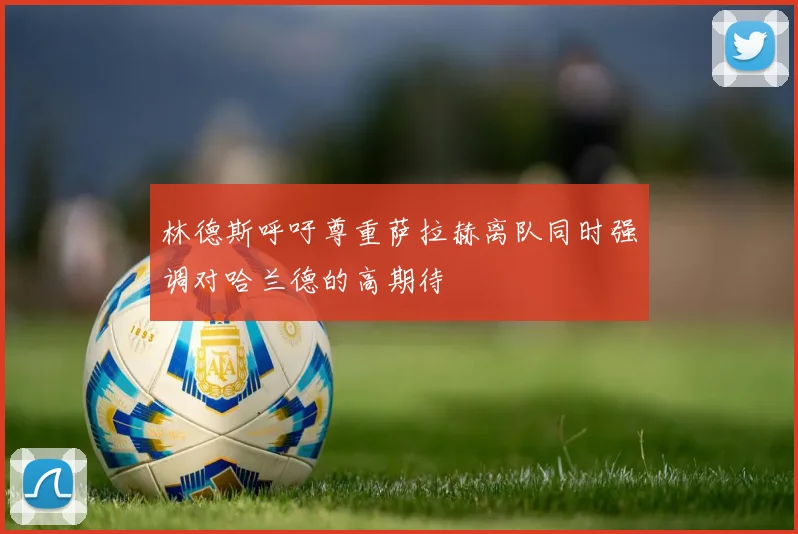 林德斯呼吁尊重萨拉赫离队同时强调对哈兰德的高期待