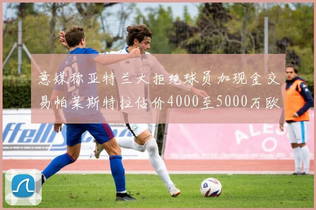 意媒称亚特兰大拒绝球员加现金交易帕莱斯特拉估价4000至5000万欧元