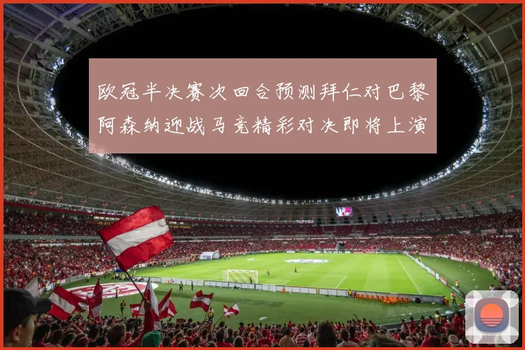 欧冠半决赛次回合预测拜仁对巴黎阿森纳迎战马竞精彩对决即将上演