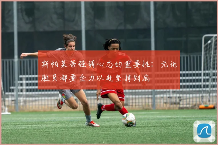 斯帕莱蒂强调心态的重要性:无论胜负都要全力以赴坚持到底