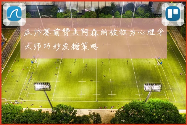 瓜帅赛前赞美阿森纳被称为心理学大师巧妙发糖策略