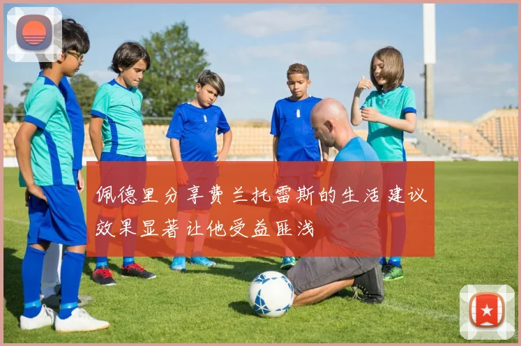 佩德里分享费兰托雷斯的生活建议效果显著让他受益匪浅