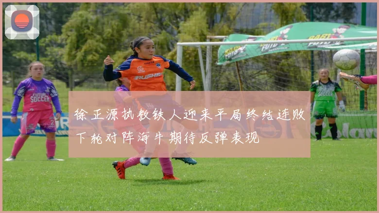 徐正源执教铁人迎来平局终结连败下轮对阵海牛期待反弹表现