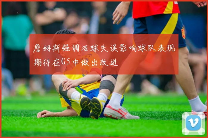 詹姆斯强调活球失误影响球队表现期待在G5中做出改进