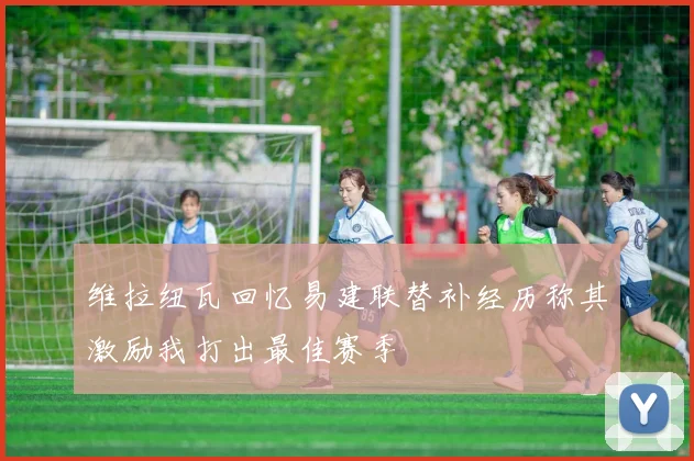维拉纽瓦回忆易建联替补经历称其激励我打出最佳赛季