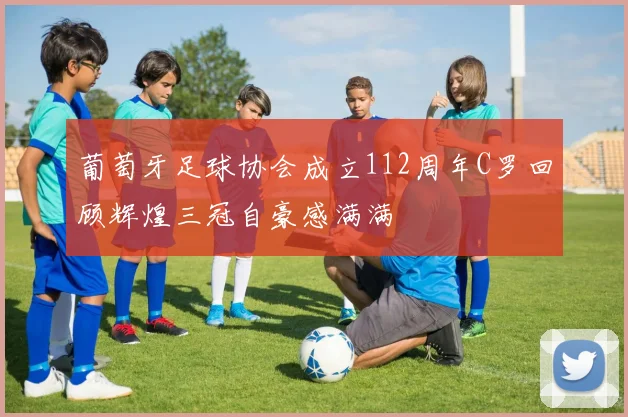 葡萄牙足球协会成立112周年C罗回顾辉煌三冠自豪感满满