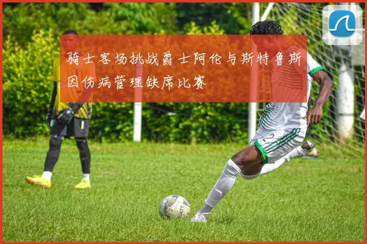 骑士客场挑战爵士阿伦与斯特鲁斯因伤病管理缺席比赛
