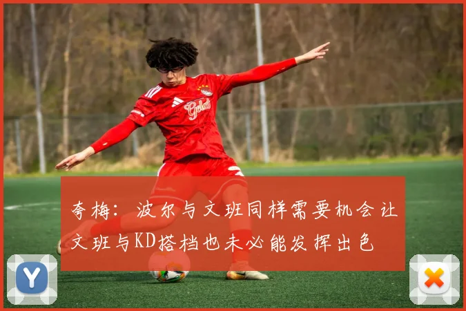 夸梅:波尔与文班同样需要机会让文班与KD搭档也未必能发挥出色