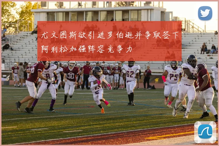 尤文图斯欲引进罗伯逊并争取签下阿利松加强阵容竞争力