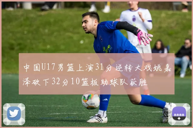 中国U17男篮上演31分逆转大戏姚嘉泽砍下32分10篮板助球队获胜