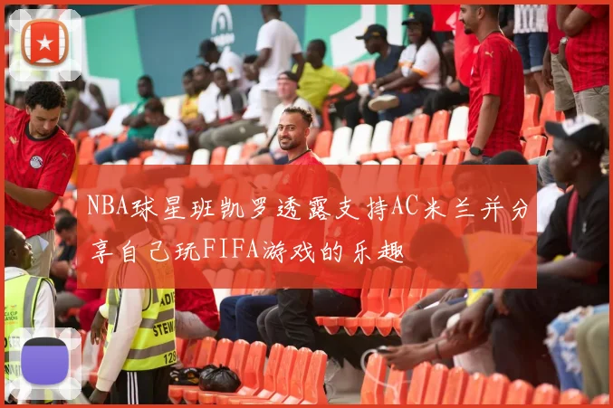 NBA球星班凯罗透露支持AC米兰并分享自己玩FIFA游戏的乐趣