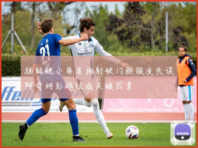 杨铭锐小角度抽射破门颜骏凌失误阿奇姆彭越位成关键因素