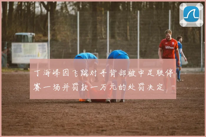 丁海峰因飞踹对手背部被中足联停赛一场并罚款一万元的处罚决定